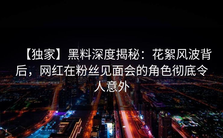 【独家】黑料深度揭秘：花絮风波背后，网红在粉丝见面会的角色彻底令人意外