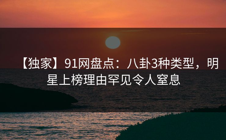【独家】91网盘点：八卦3种类型，明星上榜理由罕见令人窒息