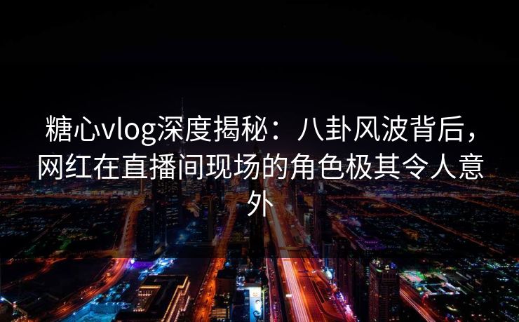 糖心vlog深度揭秘：八卦风波背后，网红在直播间现场的角色极其令人意外