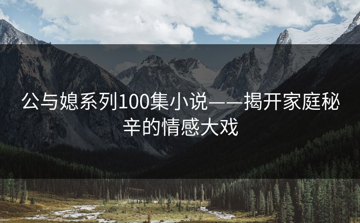 公与媳系列100集小说——揭开家庭秘辛的情感大戏