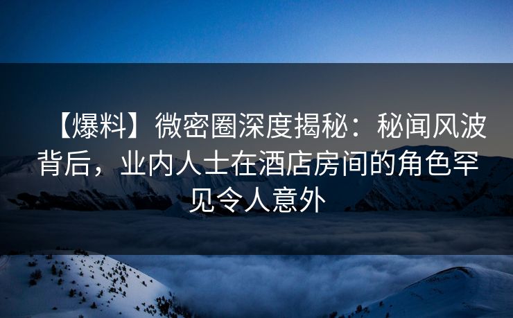 【爆料】微密圈深度揭秘:秘闻风波背后,业内人士在酒店房间的角色罕见令人意外