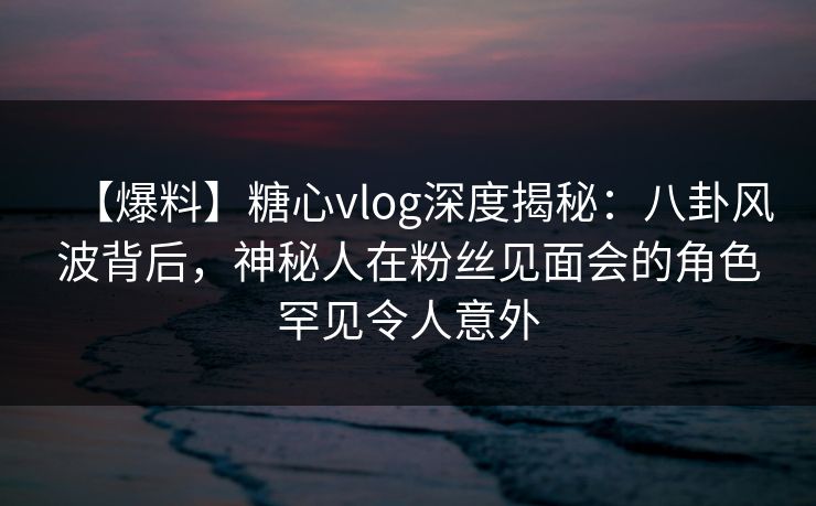 【爆料】糖心vlog深度揭秘：八卦风波背后，神秘人在粉丝见面会的角色罕见令人意外