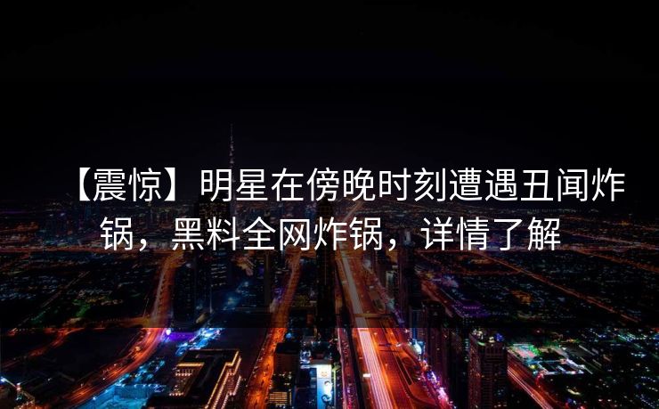 【震惊】明星在傍晚时刻遭遇丑闻炸锅，黑料全网炸锅，详情了解