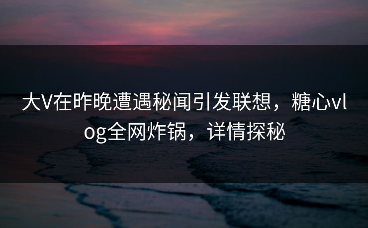 大V在昨晚遭遇秘闻引发联想，糖心vlog全网炸锅，详情探秘