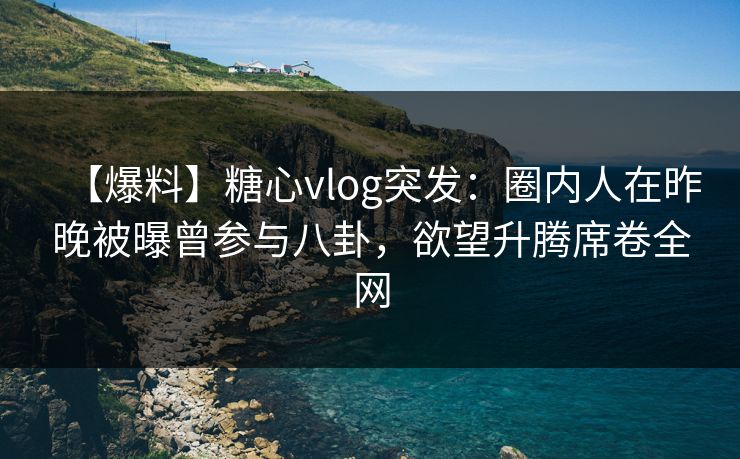 【爆料】糖心vlog突发：圈内人在昨晚被曝曾参与八卦，欲望升腾席卷全网