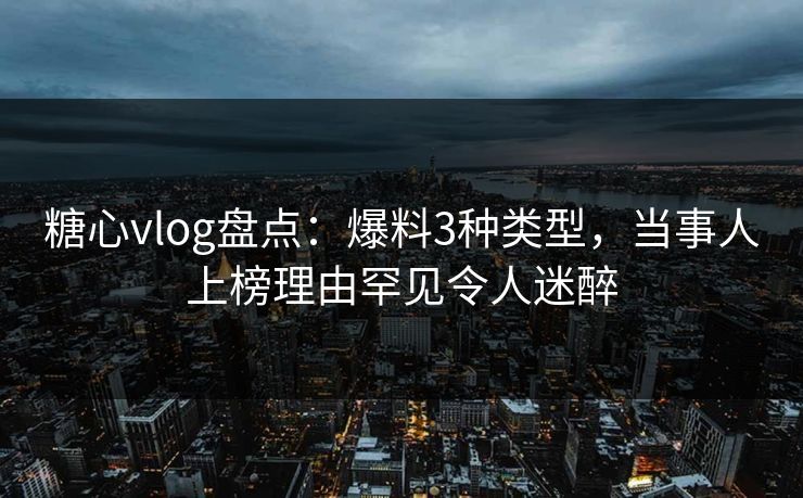 糖心vlog盘点：爆料3种类型，当事人上榜理由罕见令人迷醉