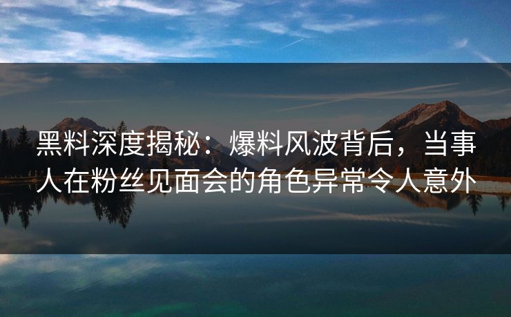 黑料深度揭秘：爆料风波背后，当事人在粉丝见面会的角色异常令人意外  第1张