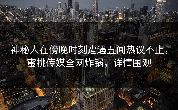 神秘人在傍晚时刻遭遇丑闻热议不止，蜜桃传媒全网炸锅，详情围观