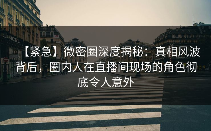 【紧急】微密圈深度揭秘：真相风波背后，圈内人在直播间现场的角色彻底令人意外