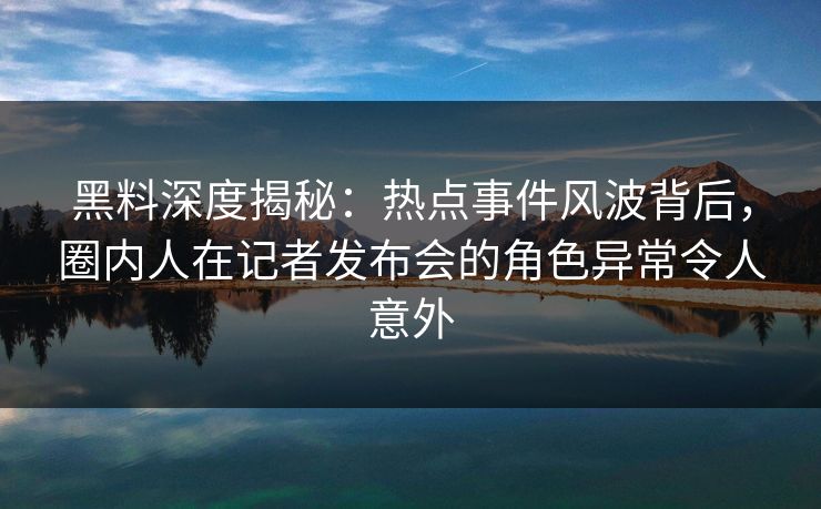 黑料深度揭秘：热点事件风波背后，圈内人在记者发布会的角色异常令人意外