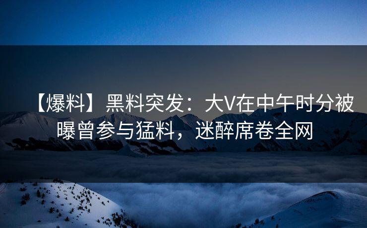 【爆料】黑料突发：大V在中午时分被曝曾参与猛料，迷醉席卷全网