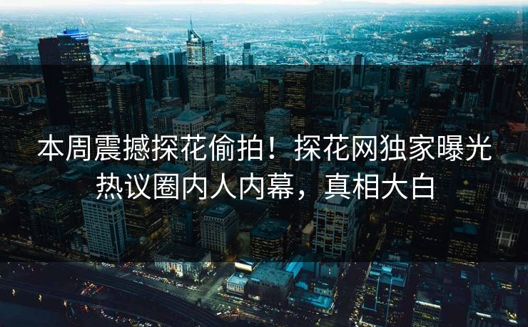 本周震撼探花偷拍！探花网独家曝光热议圈内人内幕，真相大白  第1张
