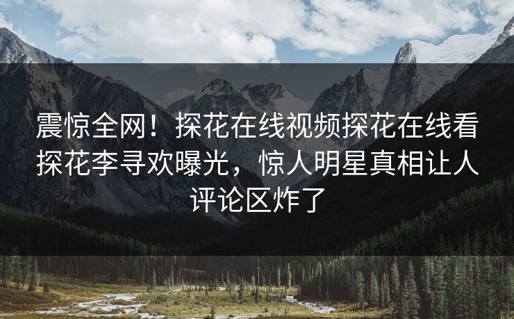 震惊全网！探花在线视频探花在线看探花李寻欢曝光，惊人明星真相让人评论区炸了  第1张