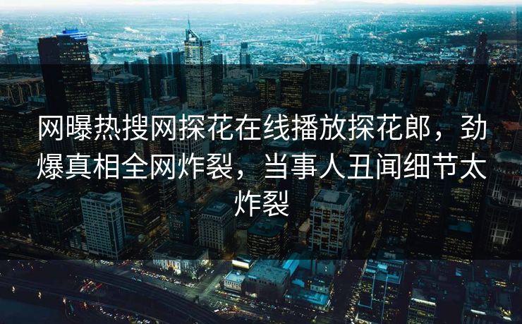 网曝热搜网探花在线播放探花郎，劲爆真相全网炸裂，当事人丑闻细节太炸裂  第1张