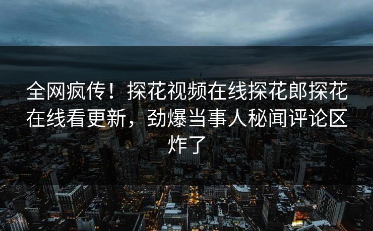全网疯传！探花视频在线探花郎探花在线看更新，劲爆当事人秘闻评论区炸了  第1张