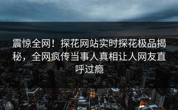 震惊全网！探花网站实时探花极品揭秘，全网疯传当事人真相让人网友直呼过瘾  第1张