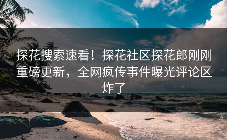 探花搜索速看！探花社区探花郎刚刚重磅更新，全网疯传事件曝光评论区炸了  第1张
