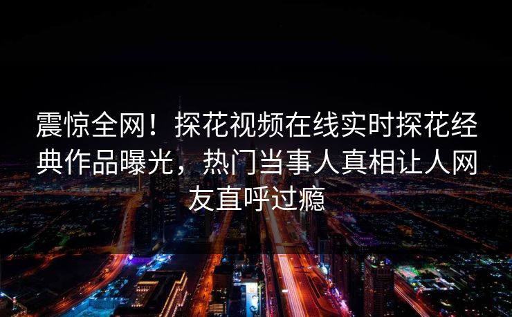 震惊全网！探花视频在线实时探花经典作品曝光，热门当事人真相让人网友直呼过瘾  第1张