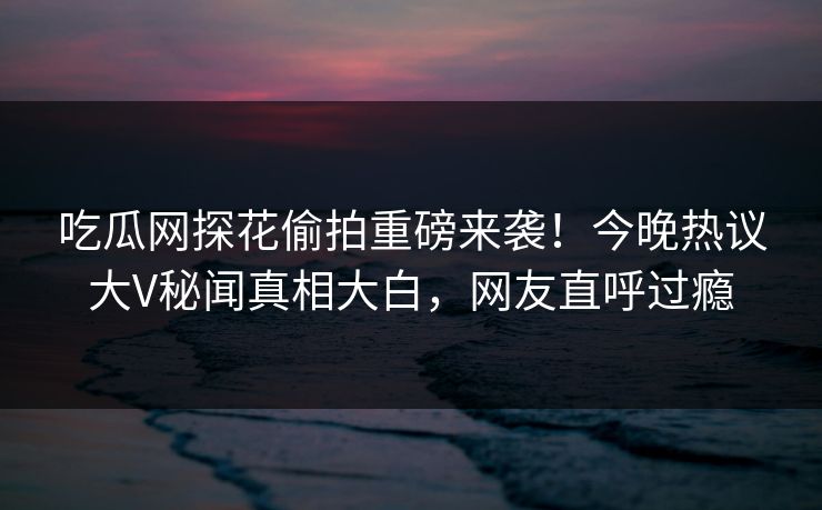 吃瓜网探花偷拍重磅来袭！今晚热议大V秘闻真相大白，网友直呼过瘾  第1张