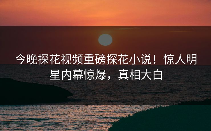 今晚探花视频重磅探花小说！惊人明星内幕惊爆，真相大白