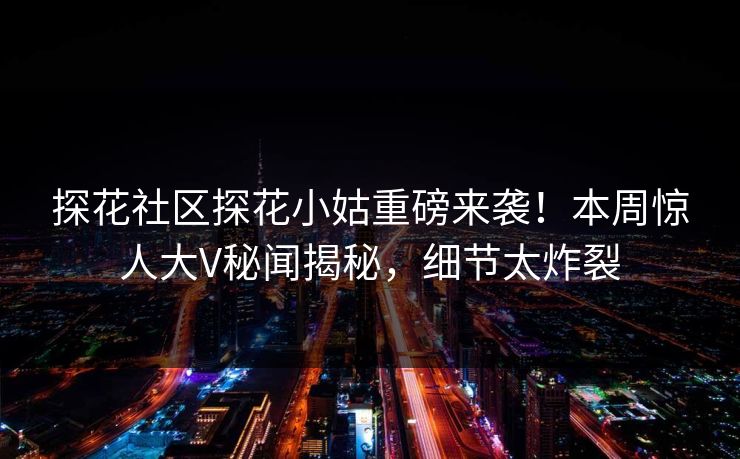 探花社区探花小姑重磅来袭！本周惊人大V秘闻揭秘，细节太炸裂