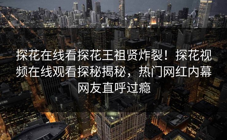 探花在线看探花王祖贤炸裂！探花视频在线观看探秘揭秘，热门网红内幕网友直呼过瘾