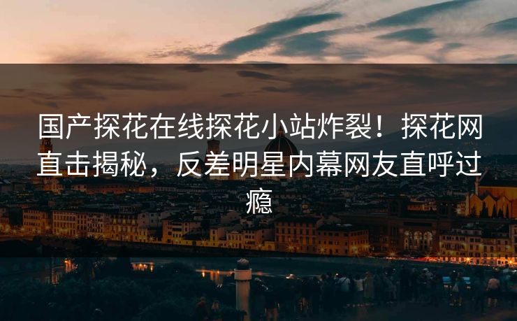 国产探花在线探花小站炸裂！探花网直击揭秘，反差明星内幕网友直呼过瘾  第1张