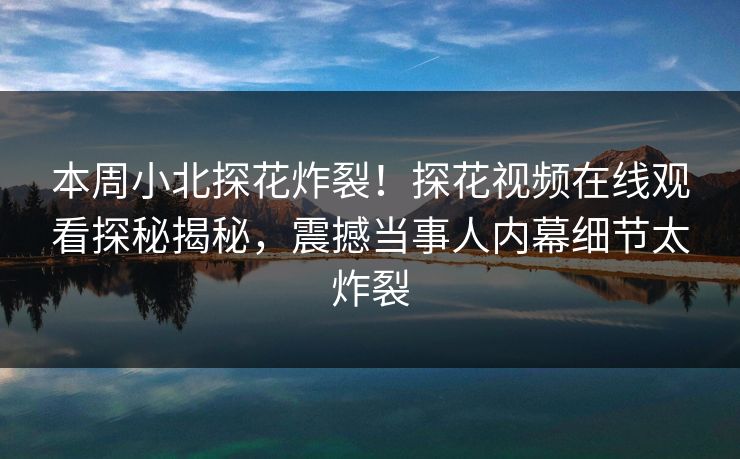 本周小北探花炸裂！探花视频在线观看探秘揭秘，震撼当事人内幕细节太炸裂