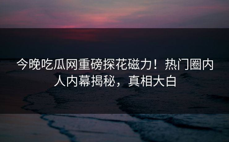 今晚吃瓜网重磅探花磁力！热门圈内人内幕揭秘，真相大白