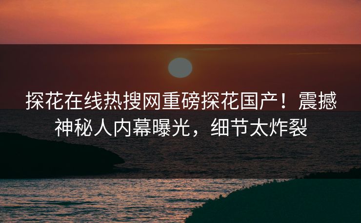 探花在线热搜网重磅探花国产！震撼神秘人内幕曝光，细节太炸裂  第1张