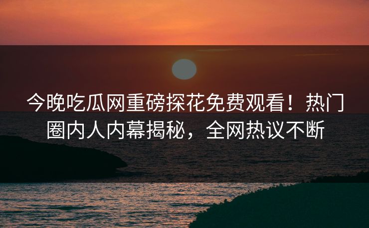 今晚吃瓜网重磅探花免费观看！热门圈内人内幕揭秘，全网热议不断