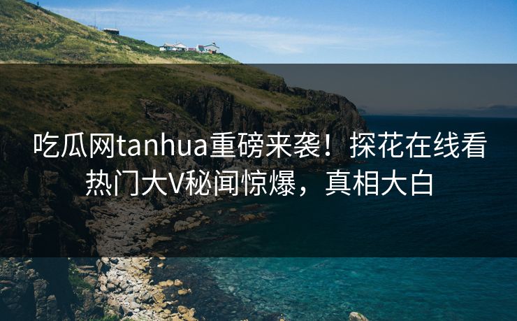 吃瓜网tanhua重磅来袭！探花在线看热门大V秘闻惊爆，真相大白
