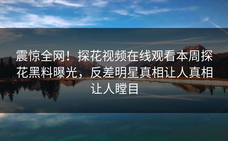 震惊全网！探花视频在线观看本周探花黑料曝光，反差明星真相让人真相让人瞠目