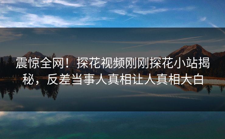 震惊全网！探花视频刚刚探花小站揭秘，反差当事人真相让人真相大白