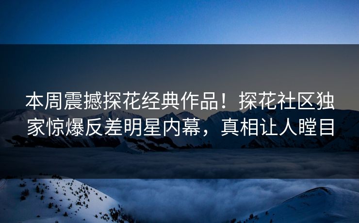 本周震撼探花经典作品！探花社区独家惊爆反差明星内幕，真相让人瞠目