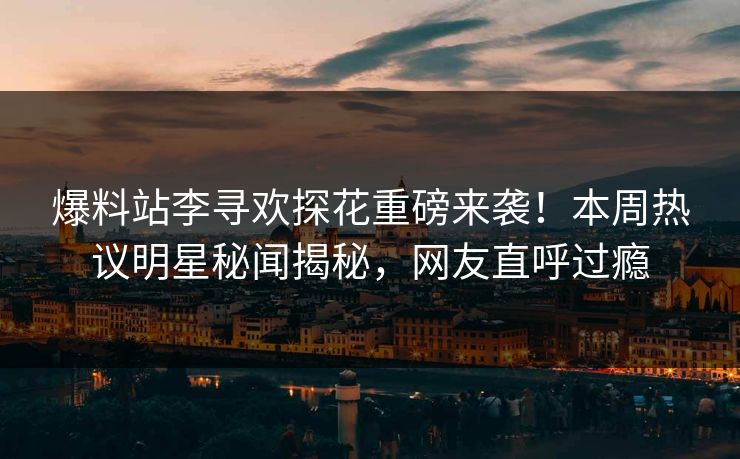 爆料站李寻欢探花重磅来袭！本周热议明星秘闻揭秘，网友直呼过瘾