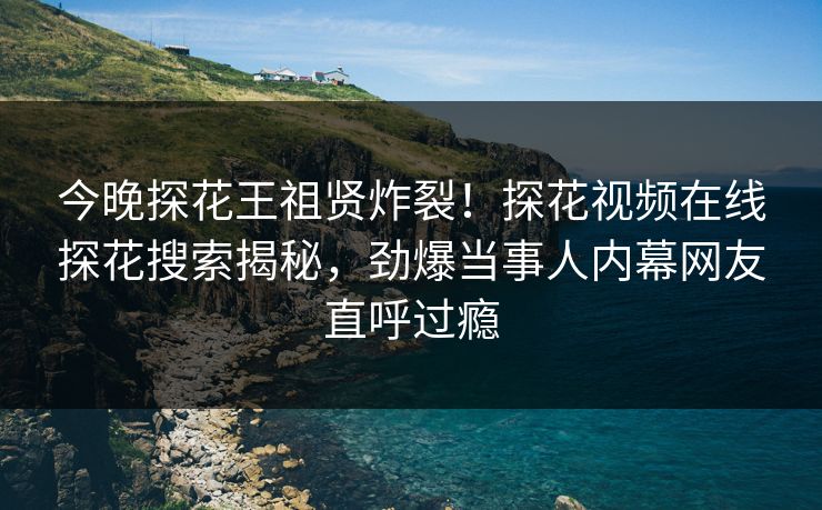 今晚探花王祖贤炸裂！探花视频在线探花搜索揭秘，劲爆当事人内幕网友直呼过瘾