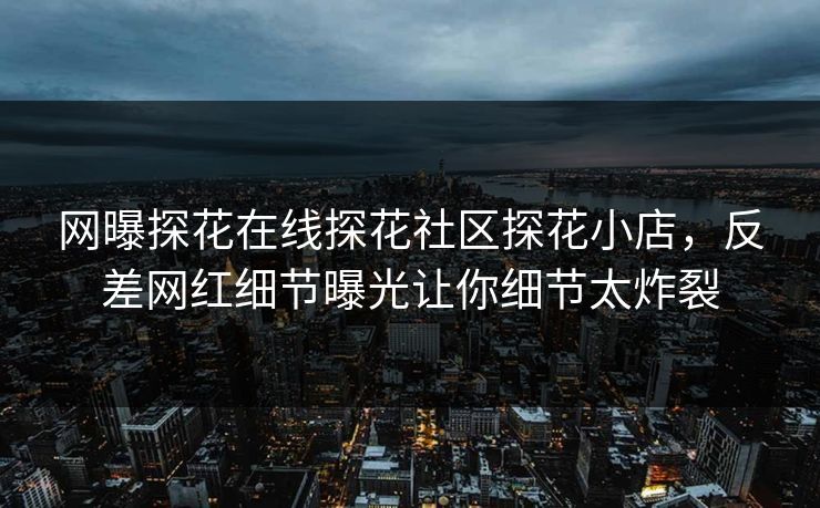 网曝探花在线探花社区探花小店，反差网红细节曝光让你细节太炸裂