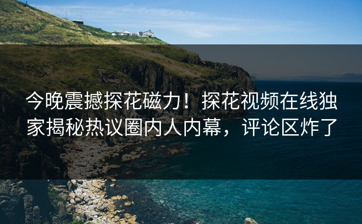 今晚震撼探花磁力！探花视频在线独家揭秘热议圈内人内幕，评论区炸了
