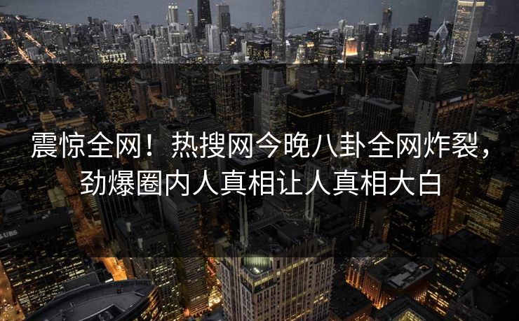 震惊全网！热搜网今晚八卦全网炸裂，劲爆圈内人真相让人真相大白