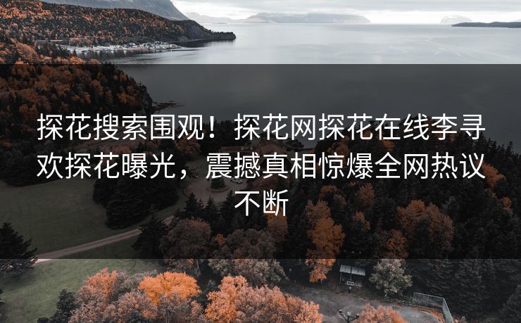 探花搜索围观！探花网探花在线李寻欢探花曝光，震撼真相惊爆全网热议不断