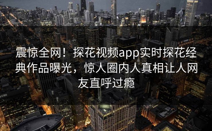 震惊全网！探花视频app实时探花经典作品曝光，惊人圈内人真相让人网友直呼过瘾