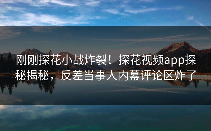 刚刚探花小战炸裂！探花视频app探秘揭秘，反差当事人内幕评论区炸了