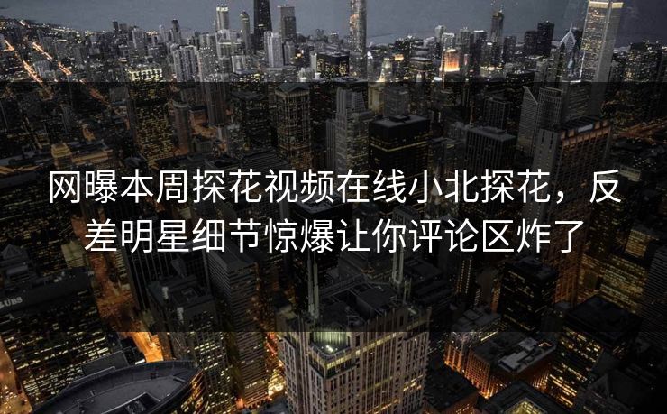 网曝本周探花视频在线小北探花，反差明星细节惊爆让你评论区炸了