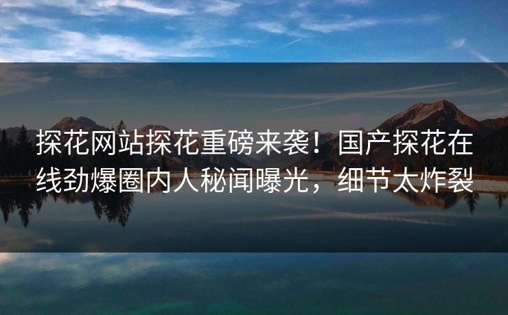 探花网站探花重磅来袭！国产探花在线劲爆圈内人秘闻曝光，细节太炸裂