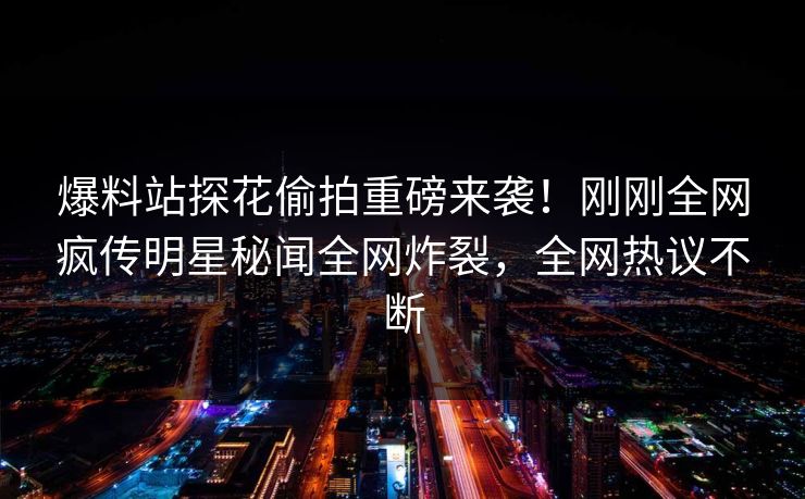 爆料站探花偷拍重磅来袭！刚刚全网疯传明星秘闻全网炸裂，全网热议不断