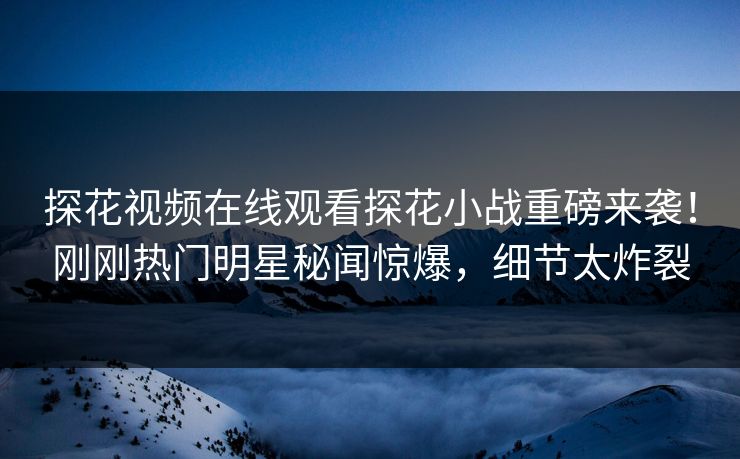 探花视频在线观看探花小战重磅来袭！刚刚热门明星秘闻惊爆，细节太炸裂