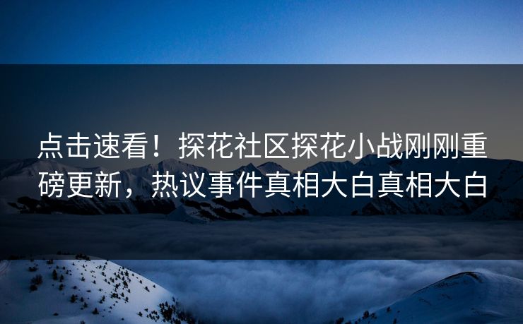 点击速看！探花社区探花小战刚刚重磅更新，热议事件真相大白真相大白