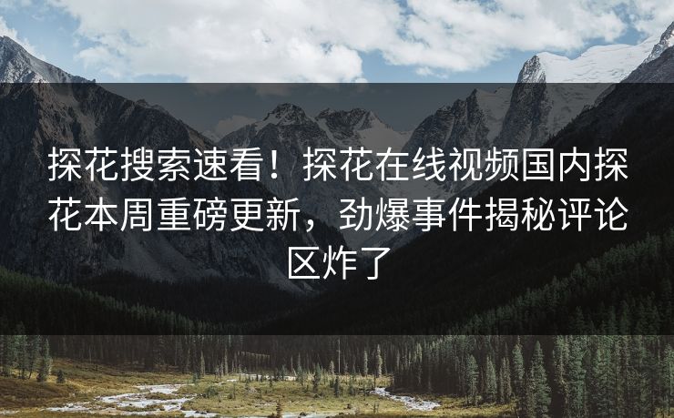 探花搜索速看！探花在线视频国内探花本周重磅更新，劲爆事件揭秘评论区炸了