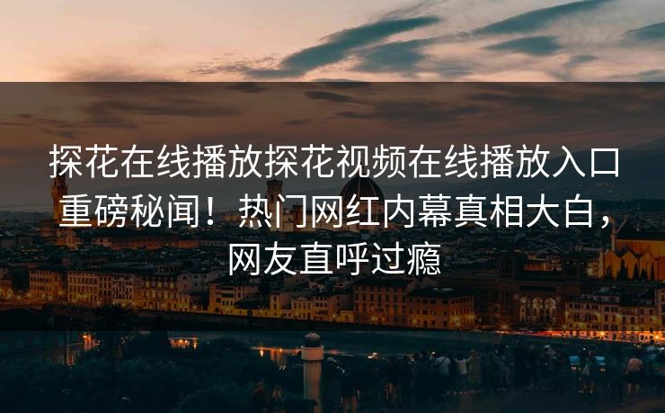 探花在线播放探花视频在线播放入口重磅秘闻！热门网红内幕真相大白，网友直呼过瘾